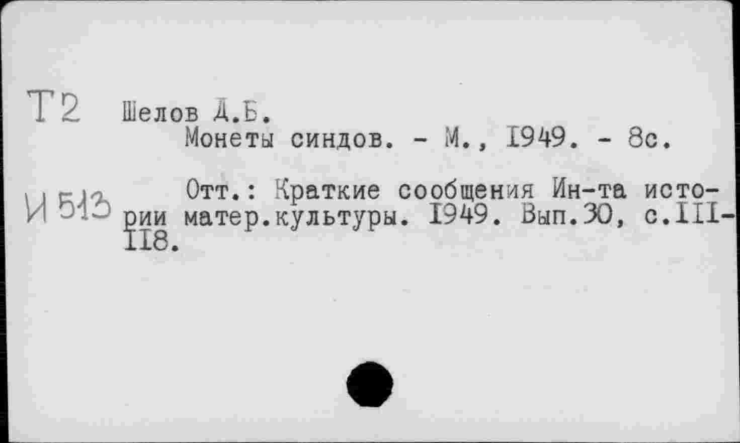 ﻿T 2 Шелов A.Б.
Монеты синдов. - М., 1949. - 8с.
« .	Отт.: Краткие сообщения Ин-та исто-
И ' рии матер.культуры. 1949. Вып.ЗО, с.III